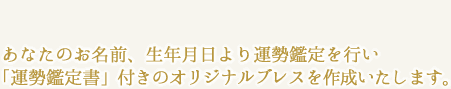 あなたのお名前、生年月日より運勢鑑定を行い
「運勢鑑定書」付きのオリジナルブレスを作成いたします。