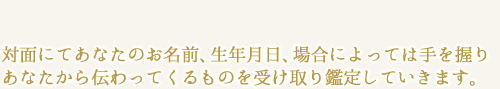 対面にてあなたのお名前、生年月日、場合によっては
手を握りあなたから伝わってくるものを受け取り鑑定していきます。