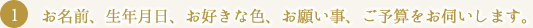 お名前、生年月日、お好きな色、お願い事、ご予算をお伺いします。