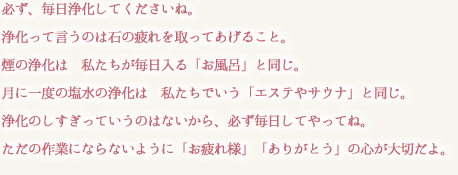 必ず、毎日浄化してくださいね。
浄化って言うのは石の疲れを取ってあげること。
煙の浄化は　私たちが毎日入る「お風呂」と同じ。
月に一度の塩水の浄化は　私たちでいう「エステやサウナ」と同じ。
浄化のしすぎっていうのはないから、必ず毎日してやってね。
ただの作業にならないように「お疲れ様」「ありがとう」の心が大切だよ。