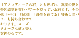 「アフロディーテの石」とも呼ばれ、真実の愛と美的感覚を育むパワーを持っている石です。その他「平和」「調和」「母性を育てる」等癒しのパワーも持ち合わせて
おります。ローズ
クォーツは愛と美と
女神の石です。